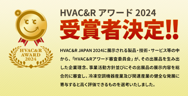 HVAC&R JAPAN 2024に展示される製品・技術・サービス等の中から、「HVAC&Rアワード審査委員会」が、その出展品を生み出した企業理念、事業活動方針、並びにその出展品の展示内容を総合的に審査し、冷凍空調機器産業及び関連産業の健全な発展に寄与すると高く評価できるものを選考いたしました。