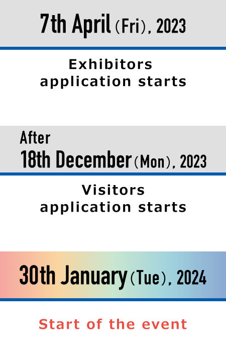 April1(Sat),2023 Exhibitors application starts December 11(Mon),2023 Visitors application starts January 30(Tue),2024 The day of the event