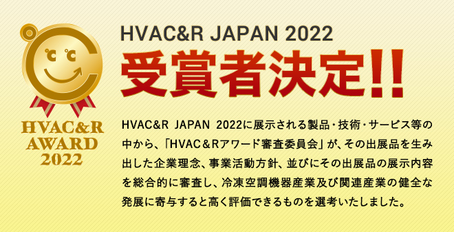 HVAC&R JAPAN 2022に展示される製品・技術・サービス等の中から、「HVAC&Rアワード審査委員会」が、その出展品を生み出した企業理念、事業活動方針、並びにその出展品の展示内容を総合的に審査し、冷凍空調機器産業及び関連産業の健全な発展に寄与すると高く評価できるものを選考いたしました。